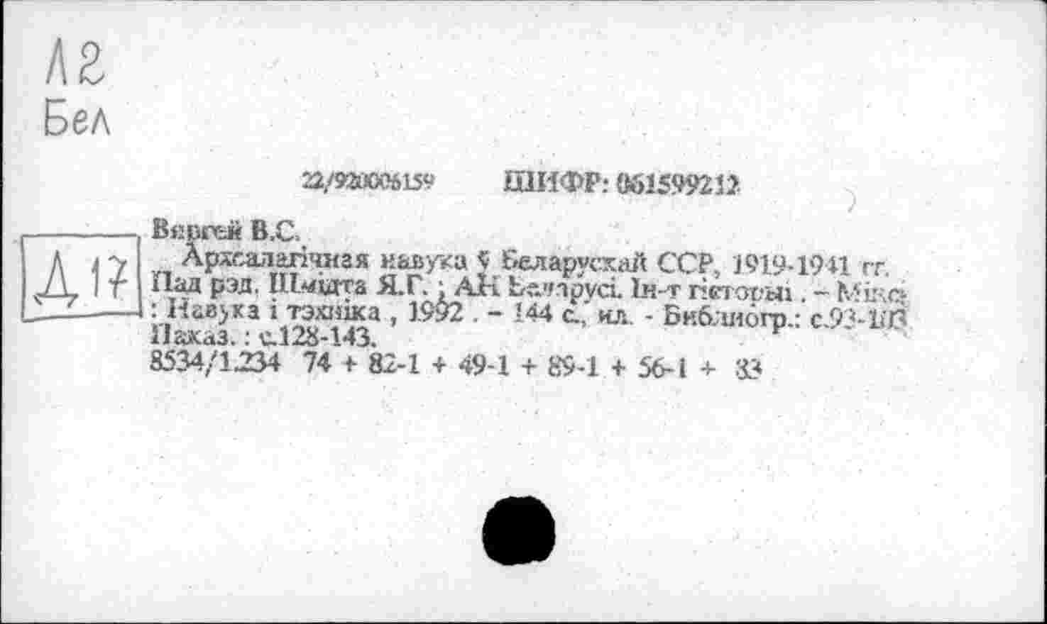 ﻿лг
Бел
Ді?
22/ИЙ006159 ШИФР: 061599212
Вяргсй В.С.
Археалагічная иаьука J Беларусхай ССР, 1919-1941 гг.
ЇІад рэд. ІПмідта Я.Г. : АН Белipvci. Іи-т гістовш. - Мй-ич : Иавука і тэхшка , 1992 . - 144 а,' ил. - Бнблиогр.: с.9’-1іЛ Наказ. : v.128-143.	г
8534/1234 74 + 82-1 + 49-1 + 89-1 + 56-1 + 83